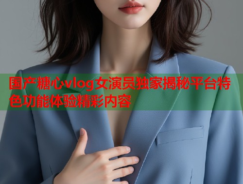 国产糖心vlog女演员独家揭秘平台特色功能体验精彩内容