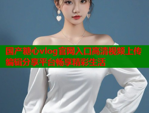 国产糖心vlog官网入口高清视频上传编辑分享平台畅享精彩生活