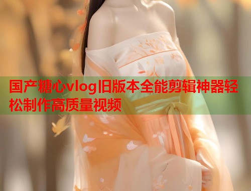 国产糖心vlog旧版本全能剪辑神器轻松制作高质量视频