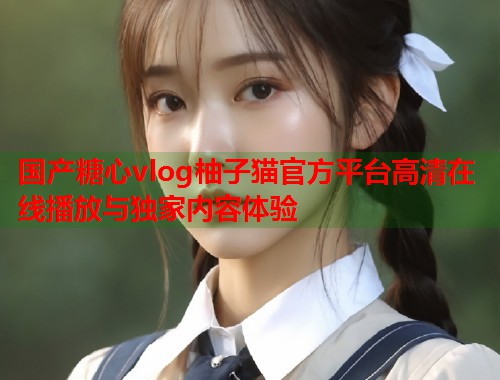 国产糖心vlog柚子猫官方平台高清在线播放与独家内容体验
