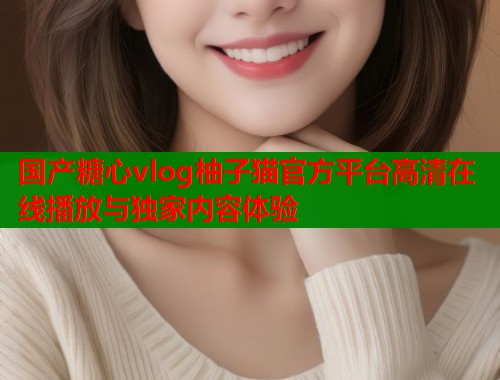 国产糖心vlog柚子猫官方平台高清在线播放与独家内容体验