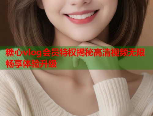 糖心vlog会员特权揭秘高清视频无限畅享体验升级