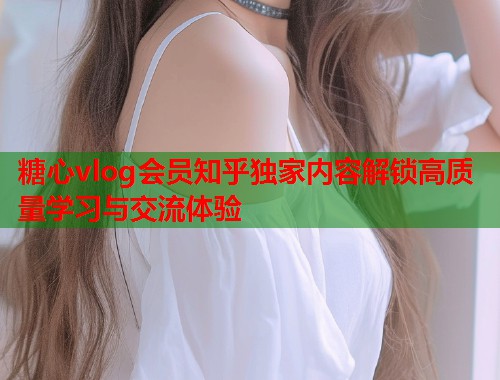 糖心vlog会员知乎独家内容解锁高质量学习与交流体验