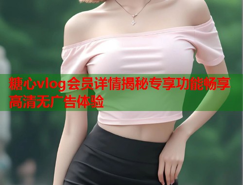 糖心vlog会员详情揭秘专享功能畅享高清无广告体验