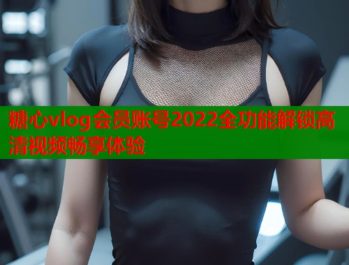 糖心vlog会员账号2022全功能解锁高清视频畅享体验