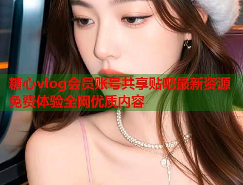 糖心vlog会员账号共享贴吧最新资源免费体验全网优质内容