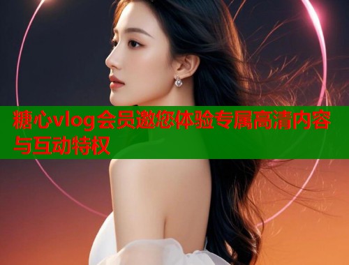 糖心vlog会员邀您体验专属高清内容与互动特权