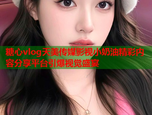 糖心vlog天美传媒影视小奶油精彩内容分享平台引爆视觉盛宴