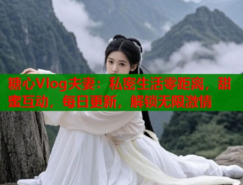 糖心Vlog夫妻：私密生活零距离，甜蜜互动，每日更新，解锁无限激情