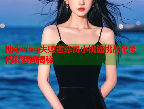 糖心vlog失败者惩罚小桃酱挑战记录精彩瞬间揭秘