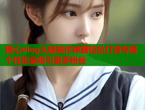 糖心vlog头像制作神器轻松打造专属个性形象吸引更多粉丝