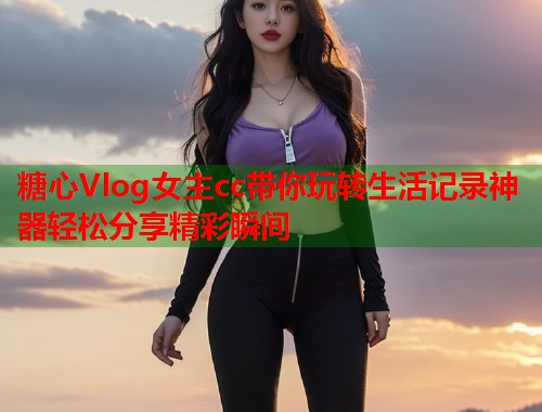 糖心Vlog女主cc带你玩转生活记录神器轻松分享精彩瞬间