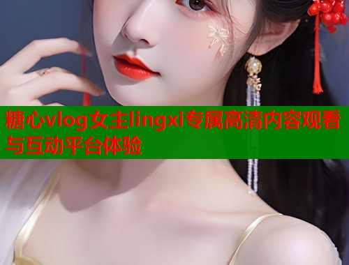 糖心vlog女主lingxi专属高清内容观看与互动平台体验