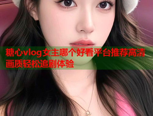 糖心vlog女主哪个好看平台推荐高清画质轻松追剧体验