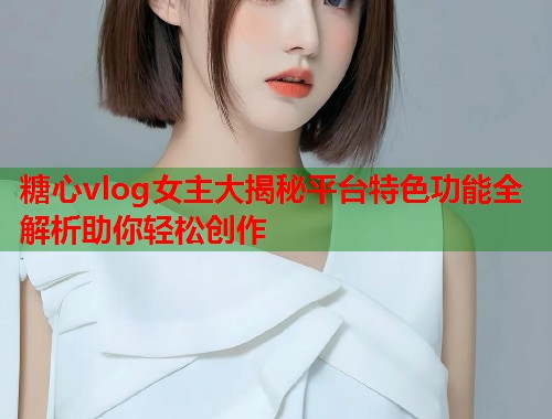 糖心vlog女主大揭秘平台特色功能全解析助你轻松创作