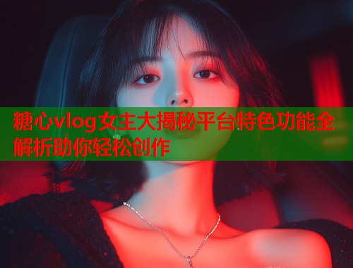 糖心vlog女主大揭秘平台特色功能全解析助你轻松创作