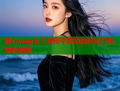 糖心vlog女主揭秘平家功能轻松打造爆款视频