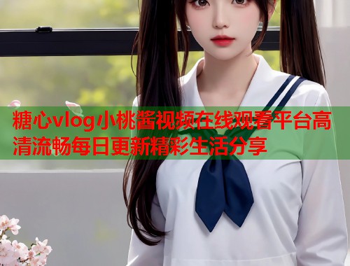 糖心vlog小桃酱视频在线观看平台高清流畅每日更新精彩生活分享