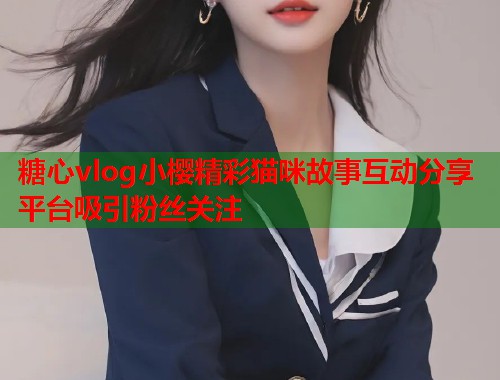 糖心vlog小樱精彩猫咪故事互动分享平台吸引粉丝关注