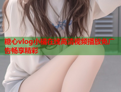 糖心vlog小橘在线高清视频播放免广告畅享精彩