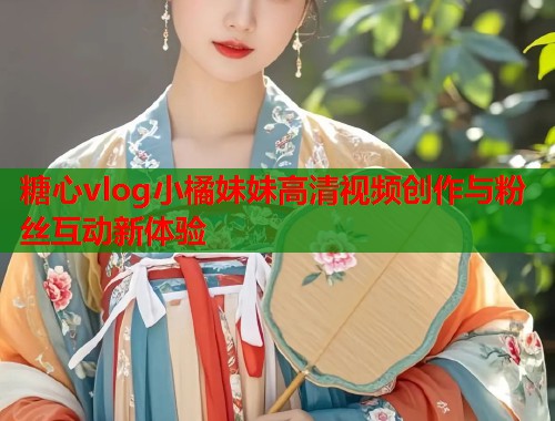 糖心vlog小橘妹妹高清视频创作与粉丝互动新体验
