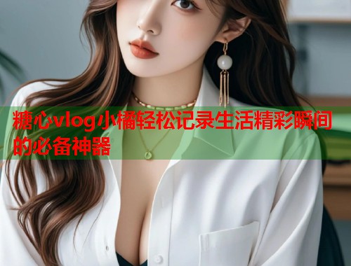 糖心vlog小橘轻松记录生活精彩瞬间的必备神器