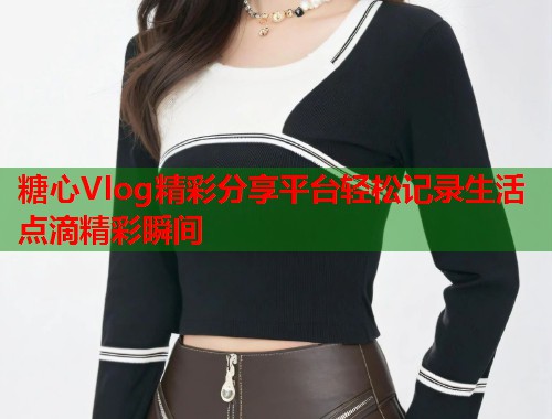 糖心Vlog精彩分享平台轻松记录生活点滴精彩瞬间