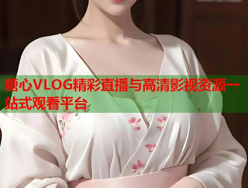 糖心VLOG精彩直播与高清影视资源一站式观看平台