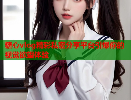 糖心vlog精彩私密分享平台引爆你的视觉欲望体验