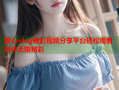 糖心vlog精彩视频分享平台轻松观看创作无限精彩