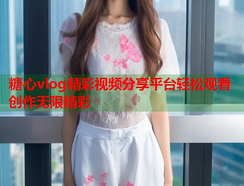 糖心vlog精彩视频分享平台轻松观看创作无限精彩
