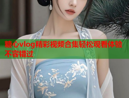 糖心vlog精彩视频合集轻松观看体验不容错过