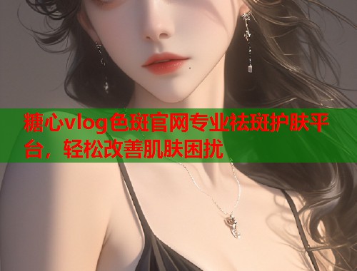 糖心vlog色斑官网专业祛斑护肤平台，轻松改善肌肤困扰