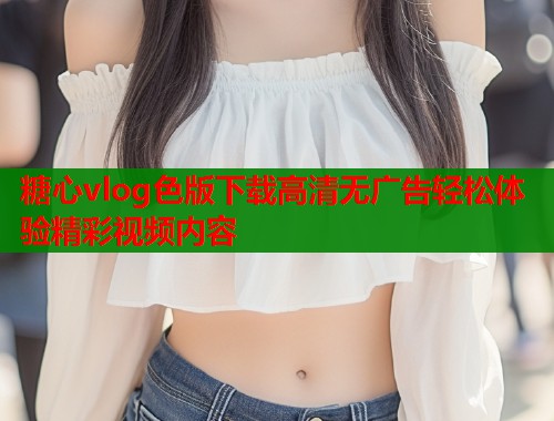 糖心vlog色版下载高清无广告轻松体验精彩视频内容