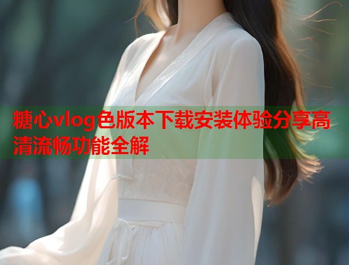 糖心vlog色版本下载安装体验分享高清流畅功能全解