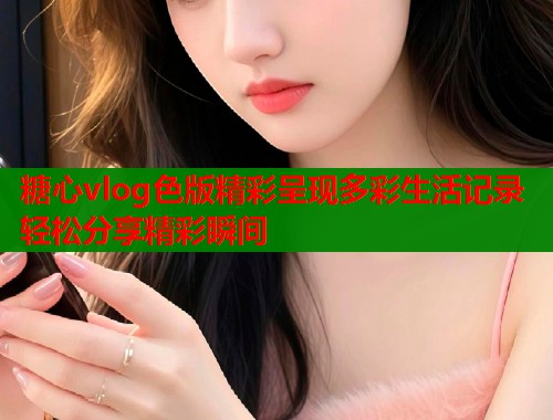 糖心vlog色版精彩呈现多彩生活记录轻松分享精彩瞬间