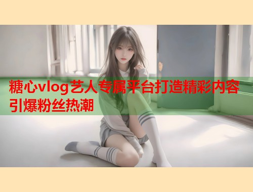 糖心vlog艺人专属平台打造精彩内容引爆粉丝热潮
