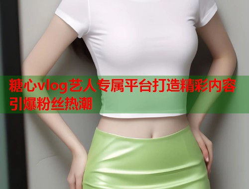糖心vlog艺人专属平台打造精彩内容引爆粉丝热潮