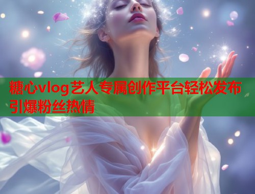 糖心vlog艺人专属创作平台轻松发布引爆粉丝热情