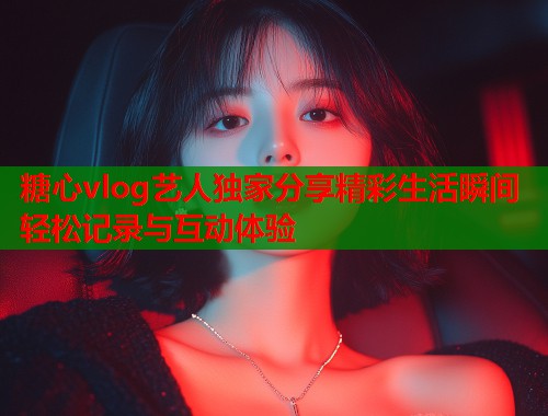 糖心vlog艺人独家分享精彩生活瞬间轻松记录与互动体验