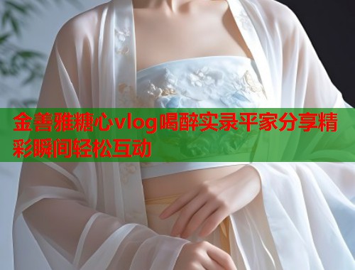 金善雅糖心vlog喝醉实录平家分享精彩瞬间轻松互动