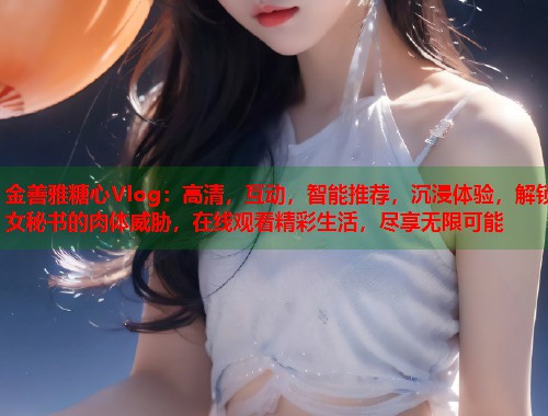 金善雅糖心Vlog：高清，互动，智能推荐，沉浸体验，解锁女秘书的肉体威胁，在线观看精彩生活，尽享无限可能