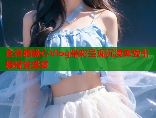 金善雅糖心Vlog精彩呈现沉浸体验引爆视觉盛宴