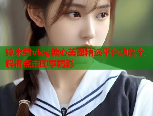 铃木君vlog糖心美图精选平台功能全解析点击即享精彩