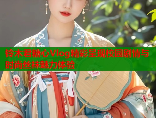 铃木君糖心Vlog精彩呈现校园剧情与时尚丝袜魅力体验