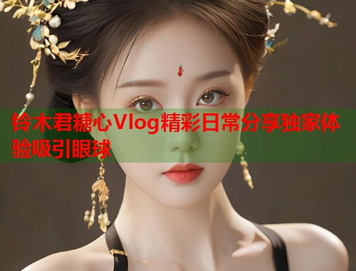 铃木君糖心Vlog精彩日常分享独家体验吸引眼球
