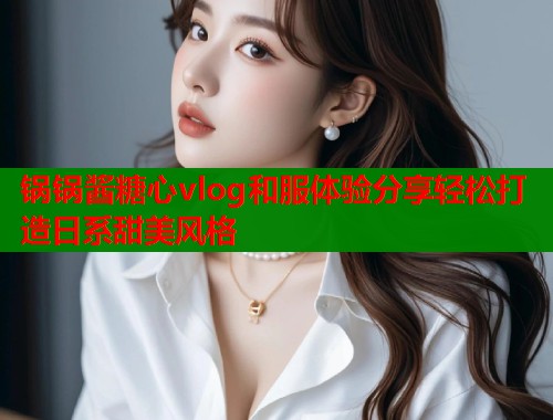 锅锅酱糖心vlog和服体验分享轻松打造日系甜美风格