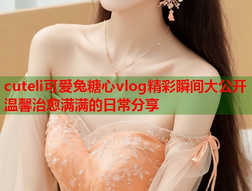 cuteli可爱兔糖心vlog精彩瞬间大公开温馨治愈满满的日常分享