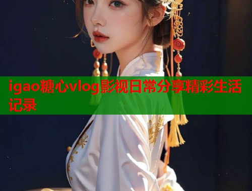 igao糖心vlog影视日常分享精彩生活记录
