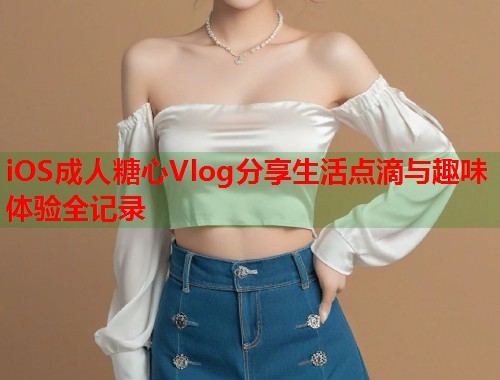 iOS成人糖心Vlog分享生活点滴与趣味体验全记录